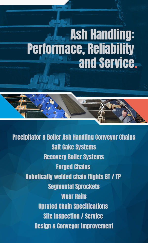 ASH HANDLING: PERFORMACE, RELIABILITY AND SERVICE   Precipitator & Boiler Ash Handling Conveyor Chains Salt Cake Systems Recovery Boiler Systems Forged Chains  Robotically welded chain flights BT / TP  Segmental Sprockets Wear Rails Uprated Chain Specifications  Site Inspection/Service  Design & Conveyor improvement 